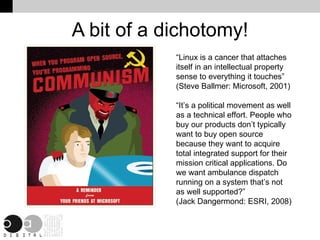 A bit of a dichotomy! “Linux is a cancer that attaches itself in an intellectual property sense to everything it touches” (Steve Ballmer: Microsoft, 2001) “It’s a political movement as well as a technical effort. People who buy our products don’t typically want to buy open source because they want to acquire total integrated support for their mission critical applications. Do we want ambulance dispatch running on a system that’s not as well supported?” (Jack Dangermond: ESRI, 2008) 