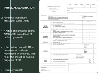 z
PHYSICAL EXAMINATION:
 Abnormal Involuntary
Movement Scale (AIMS)
 A rating of 2 or higher on the
AIMS scale is evidence of
tardive dyskinesia.
 If the patient has mild TD in
two areas or moderate
movements in one area, then
he or she should be given a
diagnosis of TD.
 Extremely reliable
 