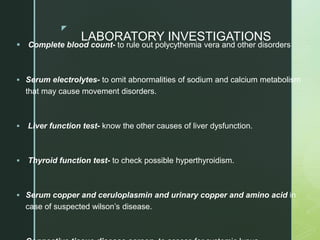 z
LABORATORY INVESTIGATIONS
 Complete blood count- to rule out polycythemia vera and other disorders
 Serum electrolytes- to omit abnormalities of sodium and calcium metabolism
that may cause movement disorders.
 Liver function test- know the other causes of liver dysfunction.
 Thyroid function test- to check possible hyperthyroidism.
 Serum copper and ceruloplasmin and urinary copper and amino acid in
case of suspected wilson’s disease.
 