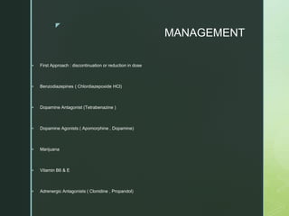 z
MANAGEMENT
 First Approach : discontinuation or reduction in dose
 Benzodiazepines ( Chlordiazepoxide HCl)
 Dopamine Antagonist (Tetrabenazine )
 Dopamine Agonists ( Apomorphine , Dopamine)
 Marijuana
 Vitamin B6 & E
 Adrenergic Antagonists ( Clonidine , Propandol)
 