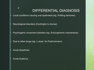 z
DIFFERENTIAL DIAGNOSIS
 Local conditions causing oral dyskinesia (eg. ill-fitting dentures)
 Neurological disorders (Huntington’s chorea)
 Psychogenic movement disoders (eg. Schizophrenic mannerisms)
 Due to other drugs (eg. L-dopa for Parkinsonism)
 Acute Akasthisia
 Acute Dystonia
 