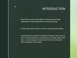z
INTRODUCTION
 One of the muscular side effects of anti-psychotic drugs
especially the older generation anti-psychotic drugs
 Occurs after many months or years of antipsychotic therapy.
 Characterized by random movements of tongue, lips or jaw as
well as facial grimacing, movements of arms, legs, fingers and
toes, or even swaying movements of the trunk or hips and
which disappear during sleep.
 
