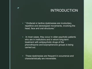 z
INTRODUCTION
 “ Orofacial or tardive dyskinesias are involuntary,
repetitive and stereotyped movements, involving the
head, face and oral structures.”
 In most cases, they occur in older psychotic patients
who are in institutions and in whom long-term
treatment with antipsychotic drugs of the
phenothiazine and butyrophenone groups is being
carried out.
 These dyskinesias are frequent in occurrence and
characteristically are irreversible.
 