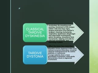 z
• Involuntary lip smacking and
pursing, movement of the tongue
sideto- side (bon-bon sign),
tongue protrusion (Fly-catcher’s
tongue), chewing movements,
respiratory dyskinesia (diaphragm
and intercostal involvement),
pelvic thrusting, choreiform limb
movements, tapping and side-to-
side foot movements, and
marching in place.
• Affect the lower face more than
the upper face.
• Central and Peripheral syndromes.
CLASSICAL
TARDIVE
DYSKINESIA
•Idiopathic torsion dystonia & other drug
induced movement disorders, including
classical orolingual buccal TD, tardive
akathisia, or myoclonus.
•Younger patients show a more
generalized involvement, while adults
demonstrate a focal or segmental
involvement.
TARDIVE
DYSTONIA
 