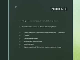 z
INCIDENCE
 Prolonged exposure to antipsychotic treatment is the major reason .
 The risk factors that increase the chances of developing TD are::
a) Duration of exposure to antipsychotics (especially the older generation),
b) Older age,
c) Postmenopausal females,
d) Alcoholism and substance abuse,
e) Mental retardation
f) Experiencing a lot of EPS in the acute stage of antipsychotic therapy.
 