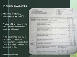 z
PHYSICAL EXAMINATION:
 Abnormal Involuntary
Movement Scale (AIMS)
 A rating of 2 or higher on the
AIMS scale is evidence of
tardive dyskinesia.
 If the patient has mild TD in
two areas or moderate
movements in one area, then
he or she should be given a
diagnosis of TD.
 Extremely reliable
 