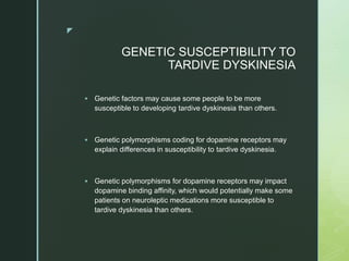 z
GENETIC SUSCEPTIBILITY TO
TARDIVE DYSKINESIA
 Genetic factors may cause some people to be more
susceptible to developing tardive dyskinesia than others.
 Genetic polymorphisms coding for dopamine receptors may
explain differences in susceptibility to tardive dyskinesia.
 Genetic polymorphisms for dopamine receptors may impact
dopamine binding affinity, which would potentially make some
patients on neuroleptic medications more susceptible to
tardive dyskinesia than others.
 