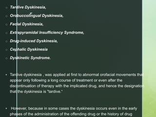 z
o Tardive Dyskinesia,
o Orobuccolingual Dyskinesia,
o Facial Dyskinesia,
o Extrapyramidal Insufficiency Syndrome,
o Drug-induced Dyskinesia,
o Cephalic Dyskinesia
o Dyskinetic Syndrome.
 Tardive dyskinesia , was applied at first to abnormal orofacial movements that
appear only following a long course of treatment or even after the
discontinuation of therapy with the implicated drug, and hence the designation
that the dyskinesia is "tardive.“
 However, because in some cases the dyskinesia occurs even in the early
phases of the administration of the offending drug or the history of drug
 