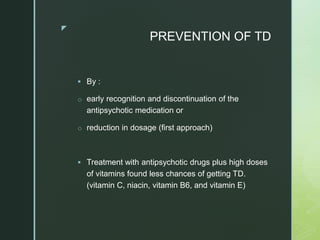 z
PREVENTION OF TD
 By :
o early recognition and discontinuation of the
antipsychotic medication or
o reduction in dosage (first approach)
 Treatment with antipsychotic drugs plus high doses
of vitamins found less chances of getting TD.
(vitamin C, niacin, vitamin B6, and vitamin E)
 