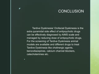 z
CONCLUSION
Tardive Dyskinesia/ Orofacial Dyskinesia is the
extra pyramidal side effect of antipsychotic drugs
can be effectively diagnosed by AIMS scale and
managed by reducing dose of antipsychotic drugs.
For the screening of Tardive Dyskinesia animal
models are available and different drugs to treat
Tardive Dyskinesia like cholinergic agents,
benzodiazepines, calcium channel blockers,
catecholamines etc.

 