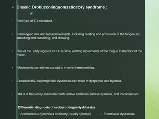 z
 Classic Orobuccolinguomasticatory syndrome :
• First type of TD described.
• Stereotyped oral and facial movements, including twisting and protrusion of the tongue, lip
smacking and puckering, and chewing.
• One of the early signs of OBLD is slow, writhing movements of the tongue in the floor of the
mouth.
• Movements sometimes spread to involve the extremities.
• Occasionally, diaphragmatic dyskinesia can result in dyspepsia and hypoxia.
• OBLD is frequently associated with tardive akathesia, tardive dystonia, and Parkinsonism.
Differential diagnosis of orobuccolingualdyskinesias
Spontaneous dyskinesia of elderly(usually dystonic) Edentulous dyskinesia
 