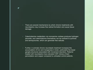 z
• There are several mechanisms by which chronic treatments with
neuroleptics may increase free radical formation and cause tissue
damage.
• Catecholamine metabolism via monoamine oxidase produces hydrogen
peroxide, and catecholamine themselves can be oxidized to quinines
and semiquinones, which can generate free radicals.
• Further, in animals chronic neuroleptic treatment increases the
accumulation of iron and manganese in brain, particularly the basal
ganglia structures associated with movement disorders. Patients’
treated with neuroleptics have elevated CSF indices of lipid
peroxidation and copper compared to untreated control patients.
 