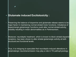 z
 Glutamate induced Excitotoxicity :
• Preserving the balance of dopamine and glutamate release seems to be a
major factor in maintaining normal striatal motor functions. Imbalance of
dopaminergic-glutamergic functions could alter normal striatal activity,
possibly resulting in motor abnormalities as in Parkinsonism.
• Moreover, neuroleptic treatment, which is known to block striatal dopamine
receptors, has been shown to alter striatal glutamergic activity at both
structural and functional levels.
• Thus, it is intriguing to speculate that neuroleptic-induced alterations in
glutamatergic neurotransmission may play a role in TD pathophysiology .
 