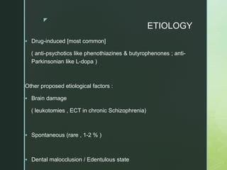 z
ETIOLOGY
 Drug-induced [most common]
( anti-psychotics like phenothiazines & butyrophenones ; anti-
Parkinsonian like L-dopa )
Other proposed etiological factors :
 Brain damage
( leukotomies , ECT in chronic Schizophrenia)
 Spontaneous (rare , 1-2 % )
 Dental malocclusion / Edentulous state
 