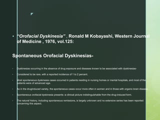 z
 “Orofacial Dyskinesia” , Ronald M Kobayashi, Western Journal
of Medicine , 1976, vol.125:
Spontaneous Orofacial Dyskinesias-
• Dyskinesias occurring in the absence of drug exposure and diseases known to be associated with dyskinesias-
• Considered to be rare, with a reported incidence of 1 to 2 percent.
• Most spontaneous dyskinesia cases occurred in patients residing in nursing homes or mental hospitals, and most of the
patients were of advanced age.
• As in the druginduced variety, the spontaneous cases occur more often in women and in those with organic brain disease.
• Spontaneous orofacial dyskinesia presents -a clinical picture indistinguishable from the drug-induced form.
• The natural history, including spontaneous remissions, is largely unknown and no extensive series has been reported
concerning this aspect.
 