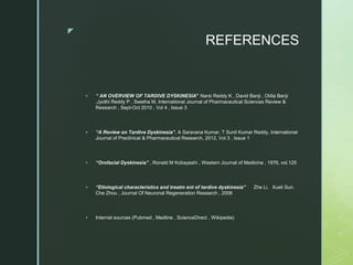 z
REFERENCES
 “ AN OVERVIEW OF TARDIVE DYSKINESIA” Narsi Reddy K , David Banji , Otilia Banji
,Jyothi Reddy P , Swetha M, International Journal of Pharmaceutical Sciences Review &
Research , Sept-Oct 2010 , Vol 4 , Issue 3
 “A Review on Tardive Dyskinesia”, A Saravana Kumar, T Sunil Kumar Reddy, International
Journal of Preclinical & Pharmaceutical Research, 2012, Vol 3 , Issue 1
 “Orofacial Dyskinesia” , Ronald M Kobayashi , Western Journal of Medicine , 1976, vol.125
 “Etiological characteristics and treatm ent of tardive dyskinesia” Zhe Li，Xueli Sun，
Che Zhou , Journal Of Neuronal Regeneration Research , 2006
 Internet sources (Pubmed , Medline , ScienceDirect , Wikipedia)
 