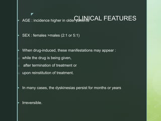z
CLINICAL FEATURES
 AGE : incidence higher in older patients
 SEX : females >males (2:1 or 5:1)
 When drug-induced, these manifestations may appear :
o while the drug is being given,
o after termination of treatment or
o upon reinstitution of treatment.
 In many cases, the dyskinesias persist for months or years
 Irreversible.
 