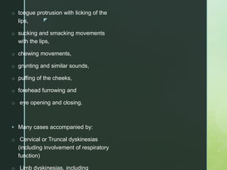 z
o tongue protrusion with licking of the
lips,
o sucking and smacking movements
with the lips,
o chewing movements,
o grunting and similar sounds,
o puffing of the cheeks,
o forehead furrowing and
o eye opening and closing.
 Many cases accompanied by:
o Cervical or Truncal dyskinesias
(including involvement of respiratory
function)
o Limb dyskinesias, including
 