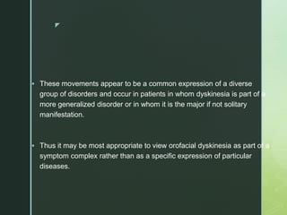 z
 These movements appear to be a common expression of a diverse
group of disorders and occur in patients in whom dyskinesia is part of a
more generalized disorder or in whom it is the major if not solitary
manifestation.
 Thus it may be most appropriate to view orofacial dyskinesia as part of a
symptom complex rather than as a specific expression of particular
diseases.
 