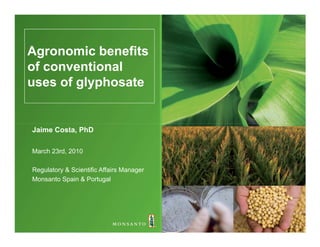 Agronomic benefits
of conventional
uses of glyphosate


Jaime Costa, PhD

March 23rd, 2010

Regulatory & Scientific Affairs Manager
Monsanto Spain & Portugal
 