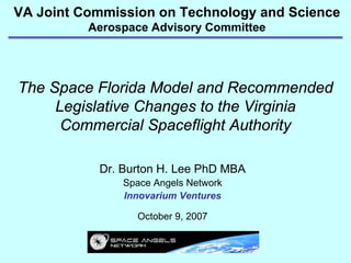 VA Joint Commission on Technology and Science
          Aerospace Advisory Committee




The Space Florida Model and Recommended
     Legislative Changes to the Virginia
      Commercial Spaceflight Authority

           Dr. Burton H. Lee PhD MBA
               Space Angels Network
               Innovarium Ventures

                 October 9, 2007
 