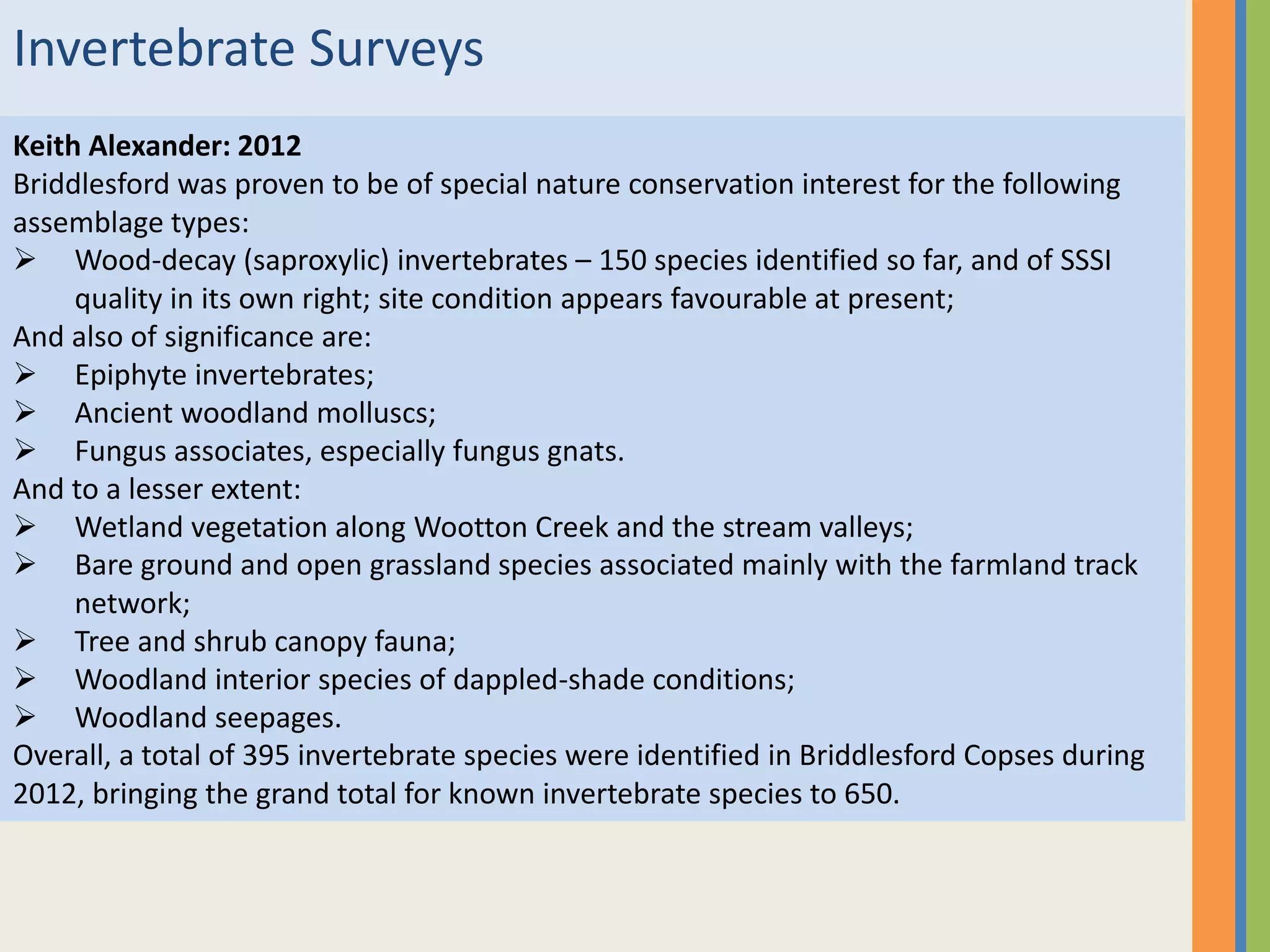 Invertebrate Surveys
Keith Alexander: 2012
Briddlesford was proven to be of special nature conservation interest for the following
assemblage types:
 Wood-decay (saproxylic) invertebrates – 150 species identified so far, and of SSSI
quality in its own right; site condition appears favourable at present;
And also of significance are:
 Epiphyte invertebrates;
 Ancient woodland molluscs;
 Fungus associates, especially fungus gnats.
And to a lesser extent:
 Wetland vegetation along Wootton Creek and the stream valleys;
 Bare ground and open grassland species associated mainly with the farmland track
network;
 Tree and shrub canopy fauna;
 Woodland interior species of dappled-shade conditions;
 Woodland seepages.
Overall, a total of 395 invertebrate species were identified in Briddlesford Copses during
2012, bringing the grand total for known invertebrate species to 650.
 