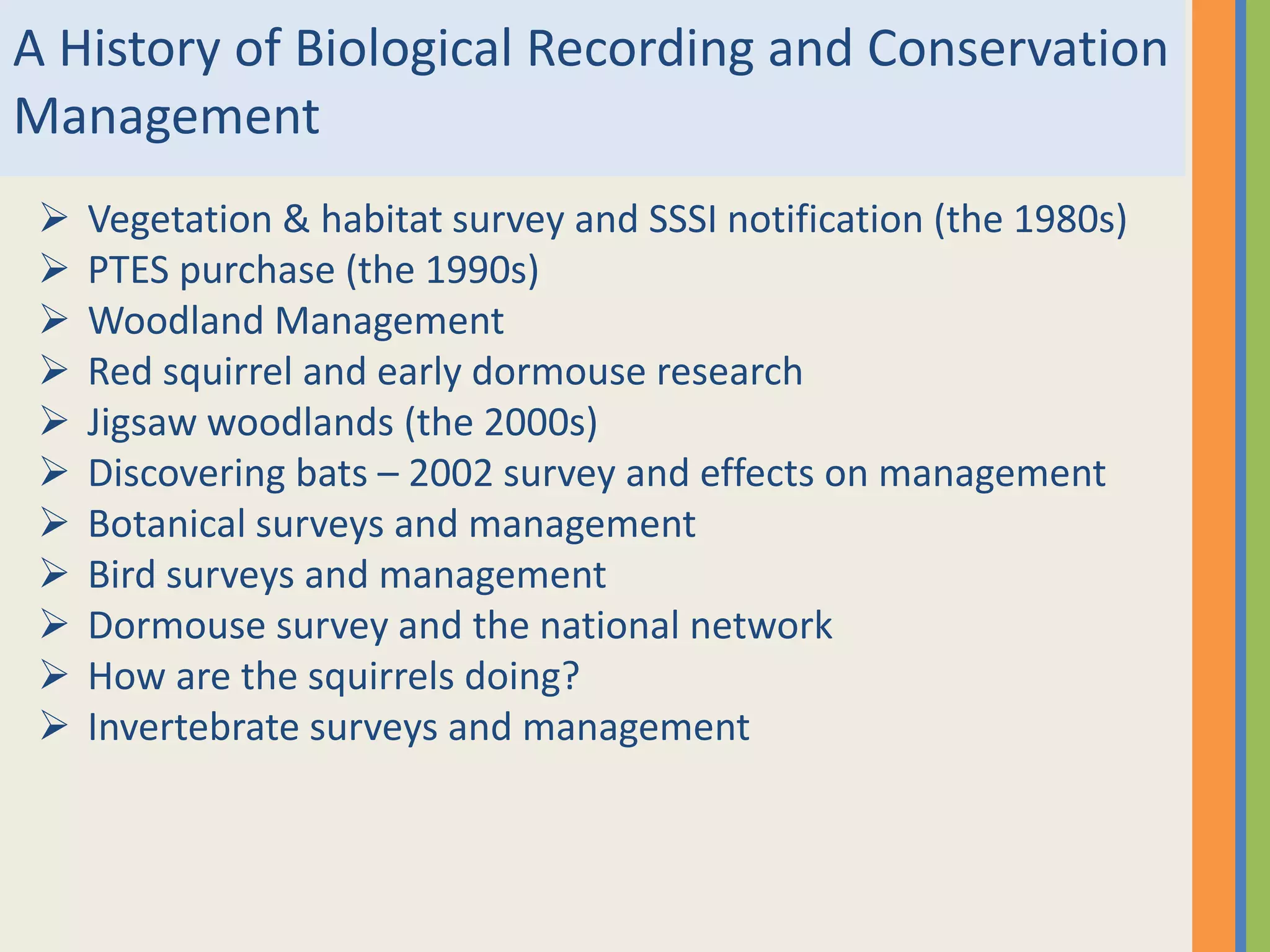 A History of Biological Recording and Conservation
Management
 Vegetation & habitat survey and SSSI notification (the 1980s)
 PTES purchase (the 1990s)
 Woodland Management
 Red squirrel and early dormouse research
 Jigsaw woodlands (the 2000s)
 Discovering bats – 2002 survey and effects on management
 Botanical surveys and management
 Bird surveys and management
 Dormouse survey and the national network
 How are the squirrels doing?
 Invertebrate surveys and management
 