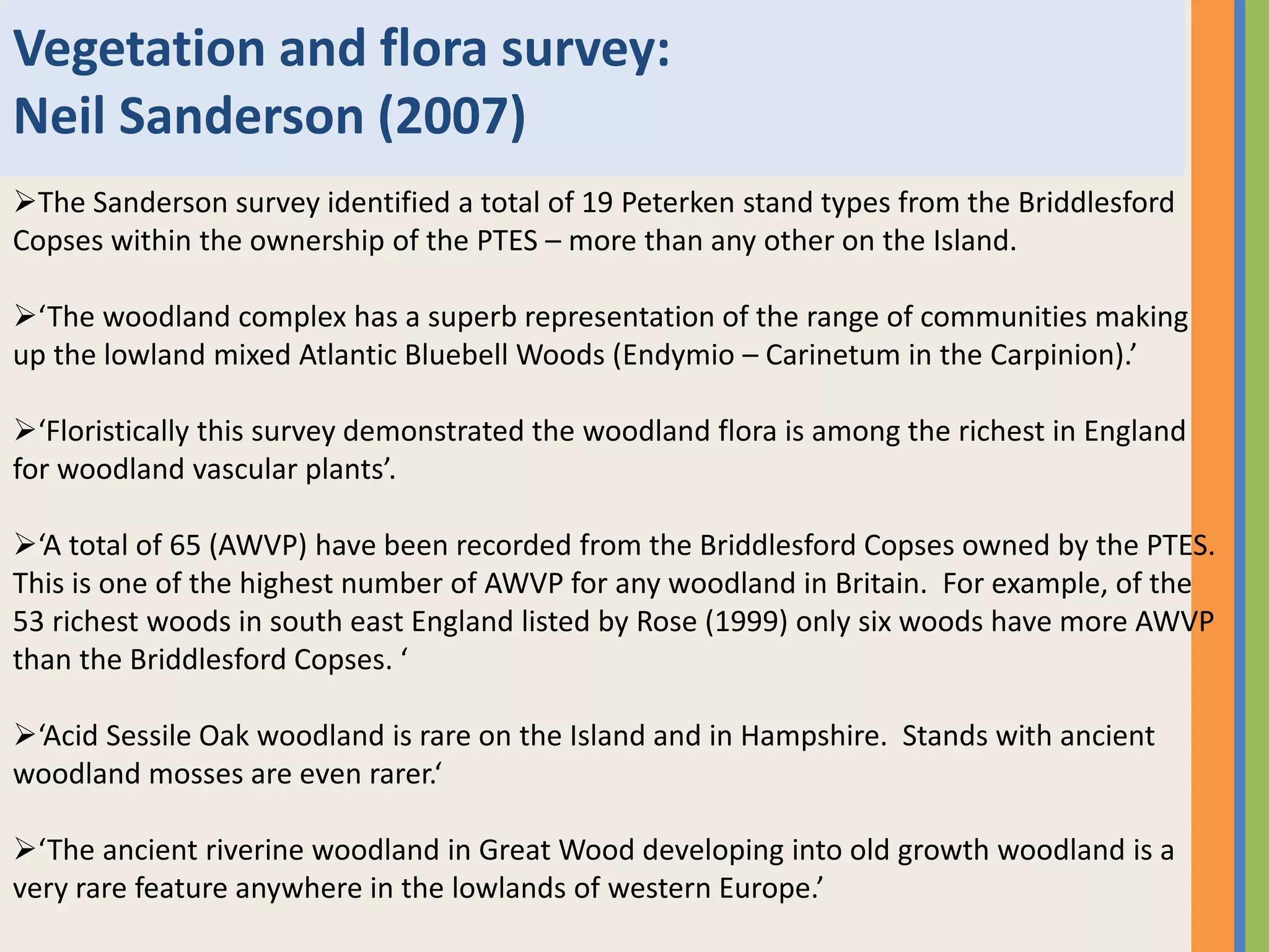 Vegetation and flora survey:
Neil Sanderson (2007)
The Sanderson survey identified a total of 19 Peterken stand types from the Briddlesford
Copses within the ownership of the PTES – more than any other on the Island.
‘The woodland complex has a superb representation of the range of communities making
up the lowland mixed Atlantic Bluebell Woods (Endymio – Carinetum in the Carpinion).’
‘Floristically this survey demonstrated the woodland flora is among the richest in England
for woodland vascular plants’.
‘A total of 65 (AWVP) have been recorded from the Briddlesford Copses owned by the PTES.
This is one of the highest number of AWVP for any woodland in Britain. For example, of the
53 richest woods in south east England listed by Rose (1999) only six woods have more AWVP
than the Briddlesford Copses. ‘
‘Acid Sessile Oak woodland is rare on the Island and in Hampshire. Stands with ancient
woodland mosses are even rarer.‘
‘The ancient riverine woodland in Great Wood developing into old growth woodland is a
very rare feature anywhere in the lowlands of western Europe.’
 
