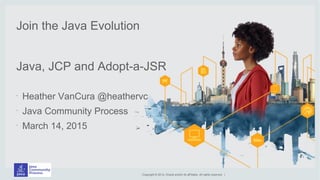 Copyright © 2014, Oracle and/or its aff iliates. All rights reserved. |
Join the Java Evolution
Java, JCP and Adopt-a-JSR
•
Heather VanCura @heathervc
•
Java Community Process
•
March 14, 2015
 