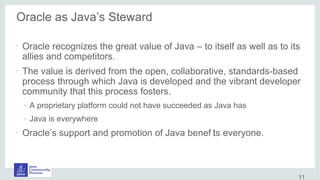Oracle as Java’s Steward
•
Oracle recognizes the great value of Java – to itself as well as to its
allies and competitors.
•
The value is derived from the open, collaborative, standards-based
process through which Java is developed and the vibrant developer
community that this process fosters.
– A proprietary platform could not have succeeded as Java has
– Java is everywhere
•
Oracle’s support and promotion of Java benef its everyone.
11
 