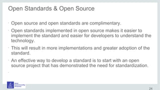 Open Standards & Open Source
•
Open source and open standards are complimentary.
•
Open standards implemented in open source makes it easier to
implement the standard and easier for developers to understand the
technology.
•
This will result in more implementations and greater adoption of the
standard.
•
An effective way to develop a standard is to start with an open
source project that has demonstrated the need for standardization.
•
•
24
 