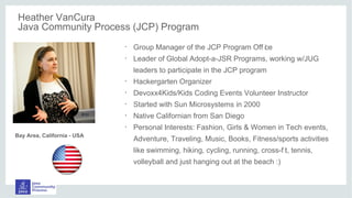 Heather VanCura
Java Community Process (JCP) Program
•
Group Manager of the JCP Program Off ice
•
Leader of Global Adopt-a-JSR Programs, working w/JUG
leaders to participate in the JCP program
•
Hackergarten Organizer
•
Devoxx4Kids/Kids Coding Events Volunteer Instructor
•
Started with Sun Microsystems in 2000
•
Native Californian from San Diego
•
Personal Interests: Fashion, Girls & Women in Tech events,
Adventure, Traveling, Music, Books, Fitness/sports activities
like swimming, hiking, cycling, running, cross-f it, tennis,
volleyball and just hanging out at the beach :)
Bay Area, California - USA
 