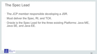 The Spec Lead
•
The JCP member responsible developing a JSR.
•
Must deliver the Spec, RI, and TCK.
•
Oracle is the Spec Lead for the three existing Platforms: Java ME,
Java SE, and Java EE.
32
 