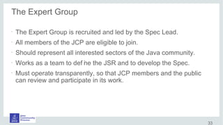 The Expert Group
•
The Expert Group is recruited and led by the Spec Lead.
•
All members of the JCP are eligible to join.
•
Should represent all interested sectors of the Java community.
•
Works as a team to def ine the JSR and to develop the Spec.
•
Must operate transparently, so that JCP members and the public
can review and participate in its work.
33
 