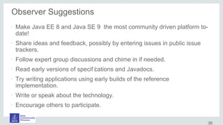Observer Suggestions
•
Make Java EE 8 and Java SE 9 the most community driven platform to-
date!
•
Share ideas and feedback, possibly by entering issues in public issue
trackers.
•
Follow expert group discussions and chime in if needed.
•
Read early versions of specif ications and Javadocs.
•
Try writing applications using early builds of the reference
implementation.
•
Write or speak about the technology.
•
Encourage others to participate.
36
 