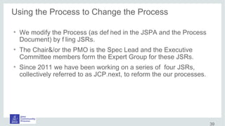 Using the Process to Change the Process
●
We modify the Process (as def ined in the JSPA and the Process
Document) by f iling JSRs.
●
The Chair&/or the PMO is the Spec Lead and the Executive
Committee members form the Expert Group for these JSRs.
●
Since 2011 we have been working on a series of four JSRs,
collectively referred to as JCP.next, to reform the our processes.
39
 
