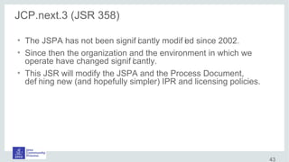 JCP.next.3 (JSR 358)
●
The JSPA has not been signif icantly modif ied since 2002.
●
Since then the organization and the environment in which we
operate have changed signif icantly.
●
This JSR will modify the JSPA and the Process Document,
def ining new (and hopefully simpler) IPR and licensing policies.
43
 