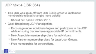 JCP.next.4 (JSR 364)
●
This JSR was spun-off from JSR 358 in order to implement
membership-related changes more quickly.
– Should be f inal in October 2015.
●
Goal: Broadening JCP Participation.
– Encourage more individuals to join and participate in the JCP
while ensuring that we have appropriate IP commitments.
– New Associate membership class for individuals.
●
New Partner membership class for Java User Groups.
●
Free membership for corporations.
45
 
