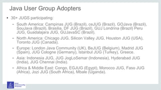 ● 30+ JUGS participating:
– South America: Campinas JUG (Brazil), ceJUG (Brazil), GOJava (Brazil),
SouJava (Brazil), Brasilia, DF JUG (Brazil), GUJ Londrina (Brazil) Peru
JUG, Guadalajara JUG, GUJavaSC (Brazil).
– North America: Chicago JUG, Silicon Valley JUG, Houston JUG (USA),
Toronto JUG (Canada).
– Europe: London Java Community (UK), BeJUG (Belgium), Madrid JUG
(Spain), JUG Cologne (Germany), Istanbul JUG (Turkey), Greece.
– Asia: Indonesia JUG, JUG JogLoSemar (Indonesia), Hyderabad JUG
(India), JUG Chennai (India).
– Africa & Middle East: Congo, EGJUG (Egypt), Morocco JUG, Faso JUG
(Africa), Jozi JUG (South Africa), Mbale (Uganda).
Java User Group Adopters
 