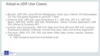 • BeJUG: JSR 356, Java API for WebSocket - Hack day in March 2013/developed
Tic-Tac-Toe game included in Java EE 7 SDK.
• Chennai JUG: JSR 338, Java Persistence 2.1, JSR 344, JSF 2.2, JSR 352,
Batch, JSR 353, JSON, JSR 356, WebSocket - Urban Traveler application; JSR
354, Money & Currency API.
• London Java Community: JSR 310, Date and Time API and JSR 335, Lambda
Expressions (Martijn Verburg); myriad hack days, talks and events organized!
• SouJava: JSRs 310, 339, 344, and other JSRs; talks, books, articles, classes,
code dojos:
● http://soujava.org.br/servicos/adopt-a-jsr/
Adopt-a-JSR Use Cases of Adopters
.
 