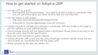 • Join the JCP as a JUG.
– Not required, but recommended. You need to do this in order to contribute code,
and you get voting rights and other benef its with this membership!
• Join the Adopt-a-JSR project:
– http://java.net/projects/adoptajsr/pages/Home
– Subscribe to members@adoptajsr.java.net (archive).
• Update the wiki to indicate your interest in a particular JSR and create a wiki page to
provide updates on your plans/progress.
• Communicate directly with the Specif ication Lead/Expert Group (links on jcp.org) or the
java.net users alias for the specif ication.
• Mail your JUG members to gather interest.
• Outline what the JSR is and why the JUG should get involved; identify areas that you
want to work on; coordinate this with the Spec Lead
• Share success on the wiki, list, twitter, etc.
How to get started on Adopt-a-JSR
 