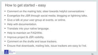 How to get started - easy
●
Comment on the mailing lists; steer towards helpful conversations
●
Evangelize the JSR through social media, blogging or lightning talks.
●
Give a talk at your user group at events, or online.
●
Help with documentation.
●
Translate into your native language.
●
Help to maintain an FAQ/Wiki.
●
Improve project & JSR visibility.
●
Comment on the drafts and issue trackers.
●
Ensure that downloads, mailing lists, issue trackers are easy to f ind.
55
 