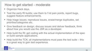 How to get started - moderate
●
Organize Hack days.
●
Test the early RI builds; use them to f ind pain points, report bugs,
suggest feature enhancements.
●
Help triage issues; reproduce issues, erase/merge duplicates, set
priorities/categories etc.
●
Give feedback on design; discuss issues and deliver feedback, think
about how you would use the JSR as a developer.
●
Help build the RI; get coding with the actual implementation of the spec
or build sample applications.
●
Help build the TCK; all implementations must pass the test suite – this
is a great way to gain test experience.
56
 