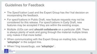 Guidelines for Feedback
●
The Specif ication Lead and the Expert Group has the f inal decision on
incorporating the feedback.
●
For specif ications in Public Draft, new feature requests may not be
considered for this release. For specif ications in Early Draft, new
features may be accepted if they are within the existing scope.
●
Multiple JUGs can and should collaborate on a particular JSR. There
is always plenty of work and going through the material multiple times
only makes it that more better.
●
When communicating with the Expert Group on mailing lists, include
'adoptajsr' in the subject line.
●
When f iling issues/bugs, use 'adoptajsr' .
58
 