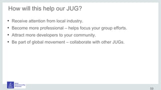 How will this help our JUG?
●
Receive attention from local industry.
●
Become more professional – helps focus your group efforts.
●
Attract more developers to your community.
●
Be part of global movement – collaborate with other JUGs.
59
 