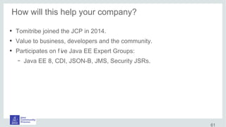 How will this help your company?
●
Tomitribe joined the JCP in 2014.
●
Value to business, developers and the community.
●
Participates on f ive Java EE Expert Groups:
– Java EE 8, CDI, JSON-B, JMS, Security JSRs.
61
 