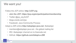 We want you!
•
Follow the JCP online: http://JCP.org
– Join the JCP: https://jcp.org/en/participation/membership
– Twitter @jcp_org #JCP
– blogs.oracle.com/jcp
– Facebook: Java Community Process
•
Adopt-a-JSR online:http://adoptajsr.java.net. #adoptajsr
– members@adoptajsr.java.net - the global mailing list
– IRC: #adoptajsr channel on irc.freenode.net
– GitHub: https://github.com/Adopt-a-JSR
71
 