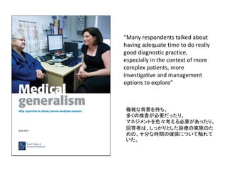 “Many respondents talked about
having adequate time to do really
good diagnostic practice,
especially in the context of more
complex patients, more
investigative and management
options to explore”
複雑な背景を持ち、
多くの検査が必要だったり、
マネジメントを色々考える必要があったり。
回答者は、しっかりとした診療の実施のた
めの、十分な時間の確保について触れて
いた。
 