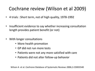 Cochrane review (Wilson et al 2009)
• 4 trials : Short term, not of high quality, 1978-1992
• Insufficient evidence to say whether increasing consultation
length provides patient benefit (or not)
• With longer consultations
• More health promotion
• GP did not run more tests
• Patients were not any more satisfied with care
• Patients did not alter follow-up behavior
Wilson A et al. Cochrane Database of Systematic Reviews 2006;1:CD003540
 