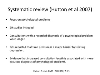 Systematic review (Hutton et al 2007)
• Focus on psychological problems
• 29 studies included
• Consultations with a recorded diagnosis of a psychological problem
were longer.
• GPs reported that time pressure is a major barrier to treating
depression.
• Evidence that increased consultation length is associated with more
accurate diagnosis of psychological problems.
Hutton C et al. BMC HSR 2007; 7: 71
 